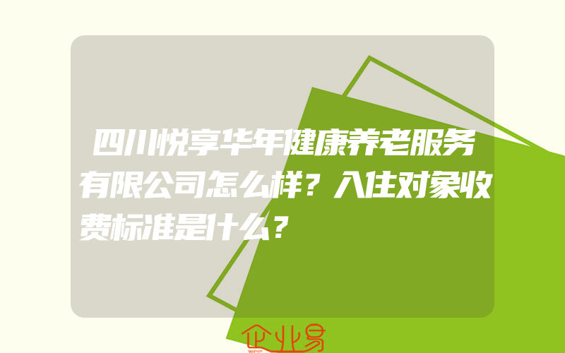 四川悦享华年健康养老服务有限公司怎么样？入住对象收费标准是什么？