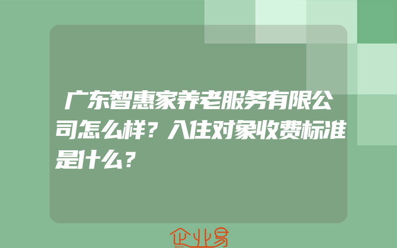 广东智惠家养老服务有限公司怎么样？入住对象收费标准是什么？