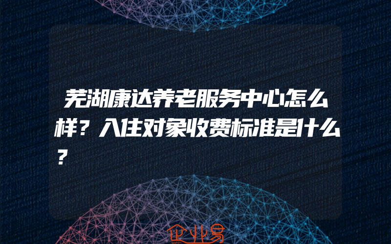 芜湖康达养老服务中心怎么样？入住对象收费标准是什么？