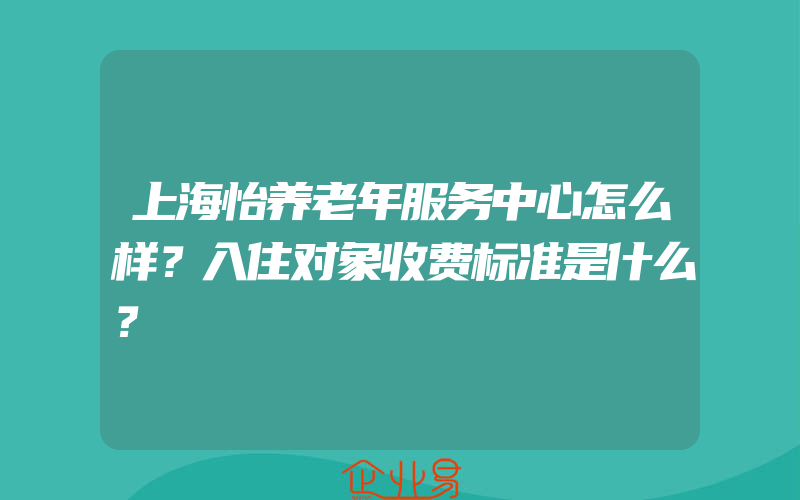 上海怡养老年服务中心怎么样？入住对象收费标准是什么？