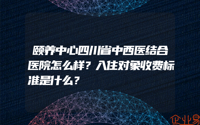 颐养中心四川省中西医结合医院怎么样？入住对象收费标准是什么？