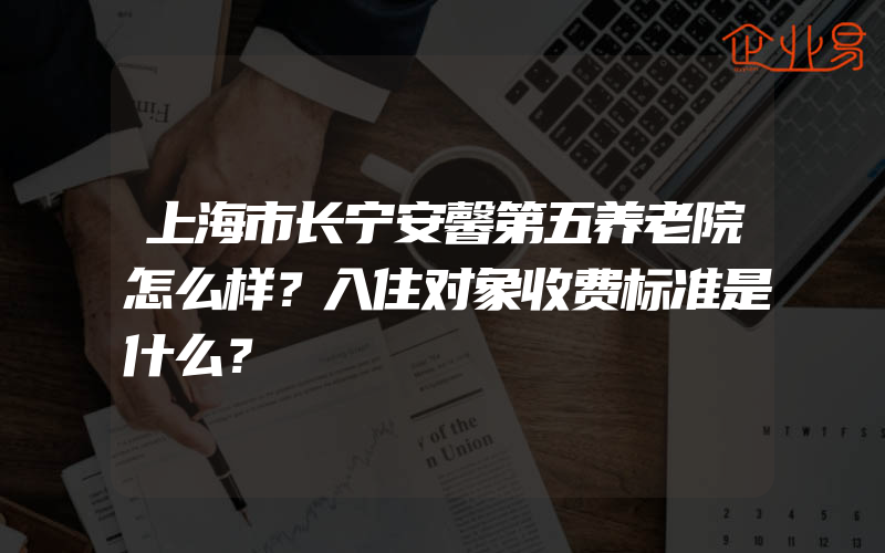 上海市长宁安馨第五养老院怎么样？入住对象收费标准是什么？