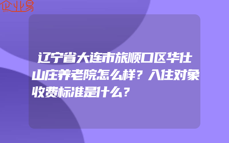 辽宁省大连市旅顺口区华仕山庄养老院怎么样？入住对象收费标准是什么？