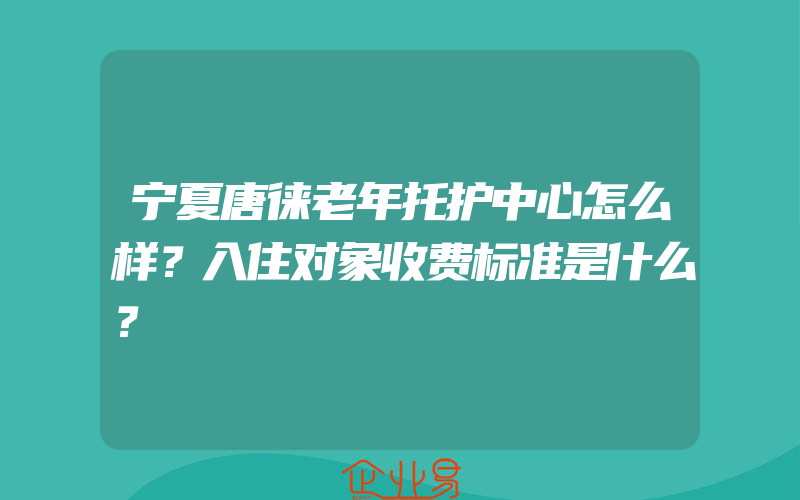 宁夏唐徕老年托护中心怎么样？入住对象收费标准是什么？