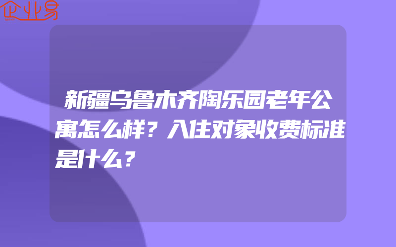 新疆乌鲁木齐陶乐园老年公寓怎么样？入住对象收费标准是什么？