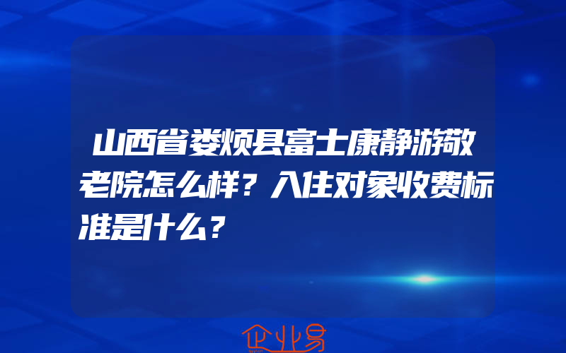 山西省娄烦县富士康静游敬老院怎么样？入住对象收费标准是什么？