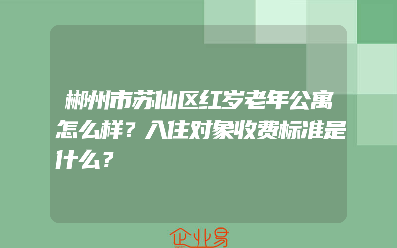 郴州市苏仙区红岁老年公寓怎么样？入住对象收费标准是什么？