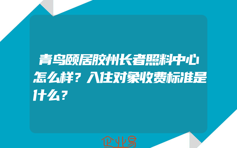 青鸟颐居胶州长者照料中心怎么样？入住对象收费标准是什么？