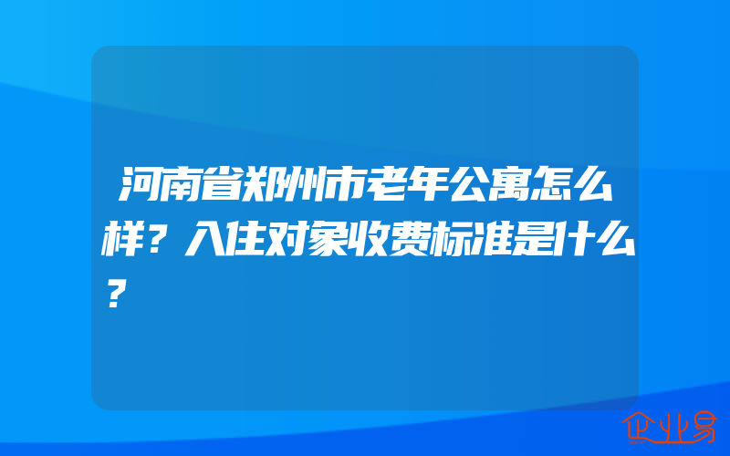 河南省郑州市老年公寓怎么样？入住对象收费标准是什么？