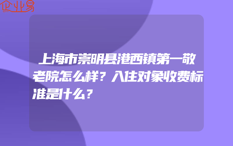 上海市崇明县港西镇第一敬老院怎么样？入住对象收费标准是什么？