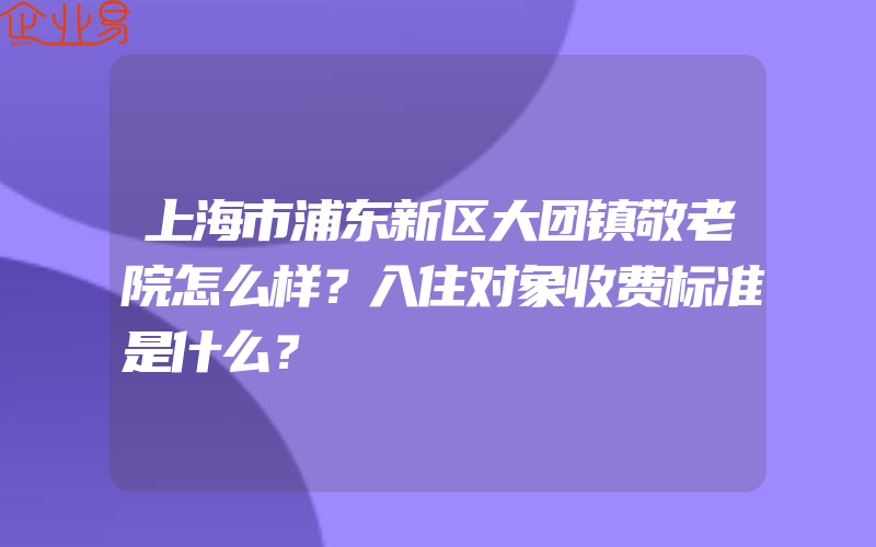 上海市浦东新区大团镇敬老院怎么样？入住对象收费标准是什么？