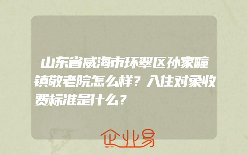 山东省威海市环翠区孙家疃镇敬老院怎么样？入住对象收费标准是什么？