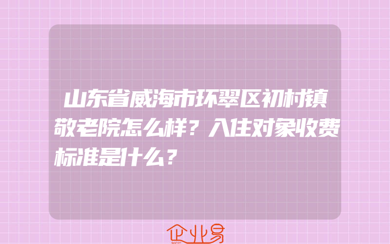 山东省威海市环翠区初村镇敬老院怎么样？入住对象收费标准是什么？