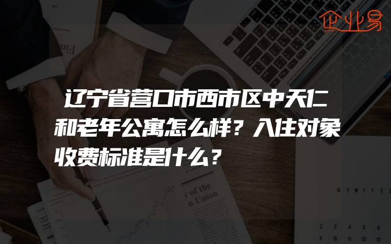 辽宁省营口市西市区中天仁和老年公寓怎么样？入住对象收费标准是什么？