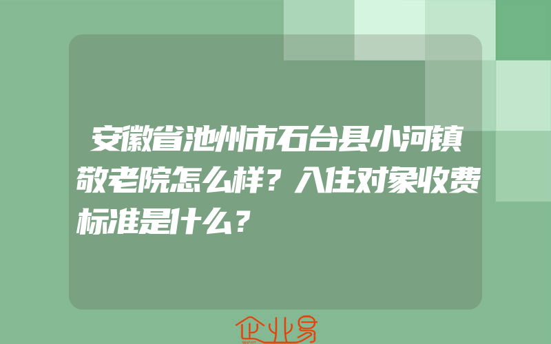 安徽省池州市石台县小河镇敬老院怎么样？入住对象收费标准是什么？