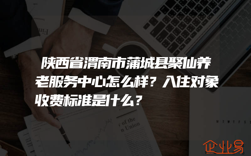 陕西省渭南市蒲城县聚仙养老服务中心怎么样？入住对象收费标准是什么？