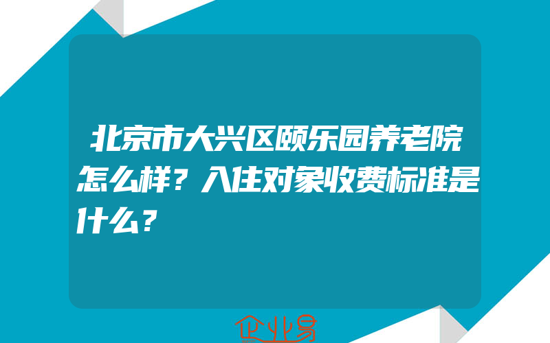 北京市大兴区颐乐园养老院怎么样？入住对象收费标准是什么？