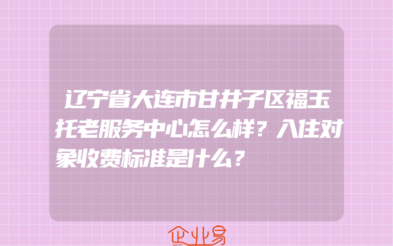 辽宁省大连市甘井子区福玉托老服务中心怎么样？入住对象收费标准是什么？