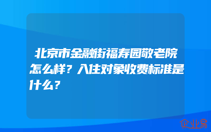 北京市金融街福寿园敬老院怎么样？入住对象收费标准是什么？