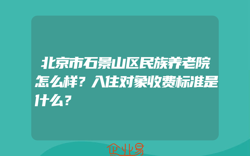 北京市石景山区民族养老院怎么样？入住对象收费标准是什么？