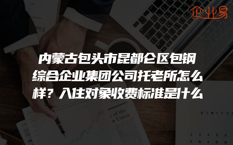 内蒙古包头市昆都仑区包钢综合企业集团公司托老所怎么样？入住对象收费标准是什么？