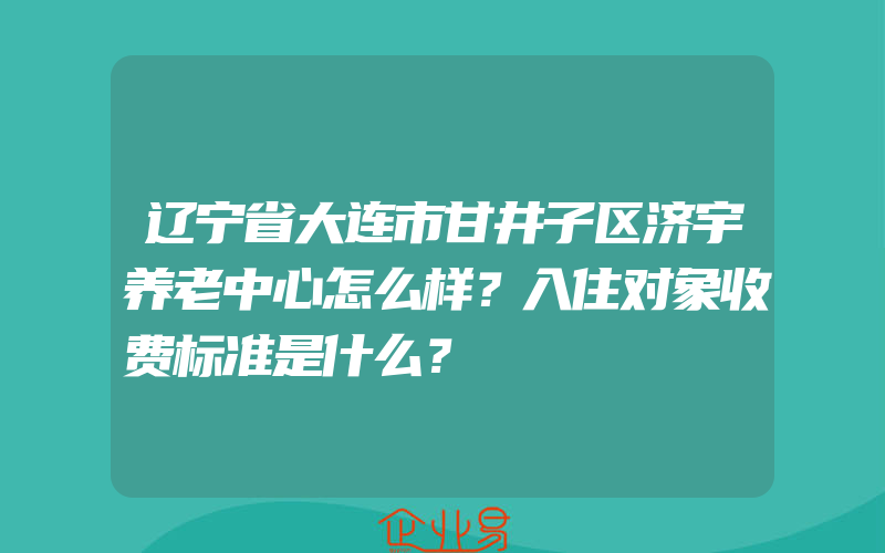 辽宁省大连市甘井子区济宇养老中心怎么样？入住对象收费标准是什么？