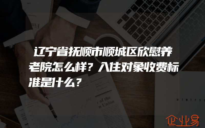 辽宁省抚顺市顺城区欣慰养老院怎么样？入住对象收费标准是什么？