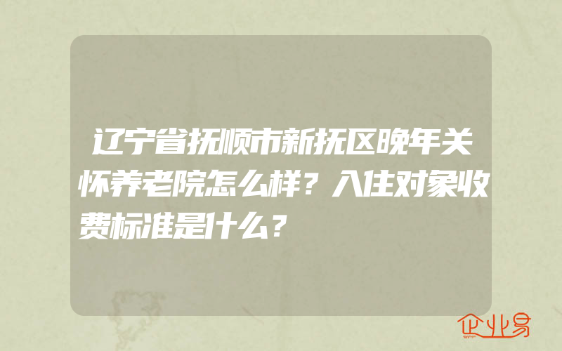 辽宁省抚顺市新抚区晚年关怀养老院怎么样？入住对象收费标准是什么？