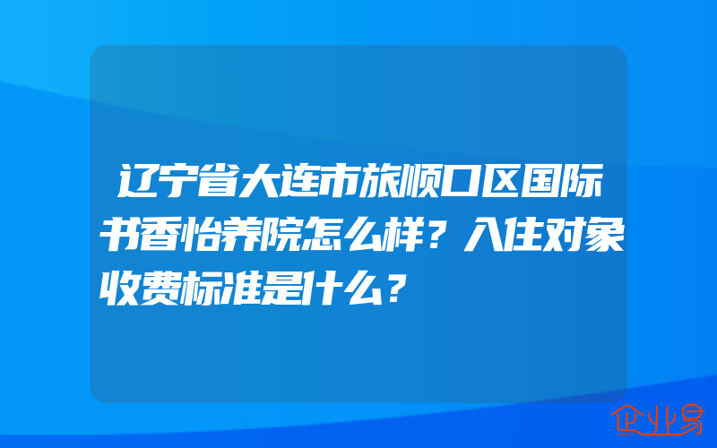 辽宁省大连市旅顺口区国际书香怡养院怎么样？入住对象收费标准是什么？