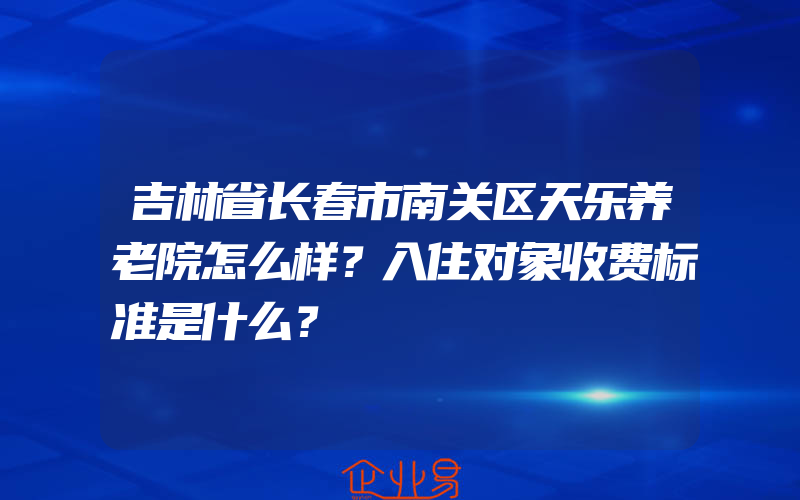 吉林省长春市南关区天乐养老院怎么样？入住对象收费标准是什么？