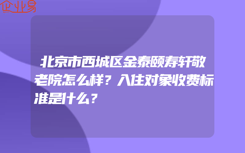 北京市西城区金泰颐寿轩敬老院怎么样？入住对象收费标准是什么？