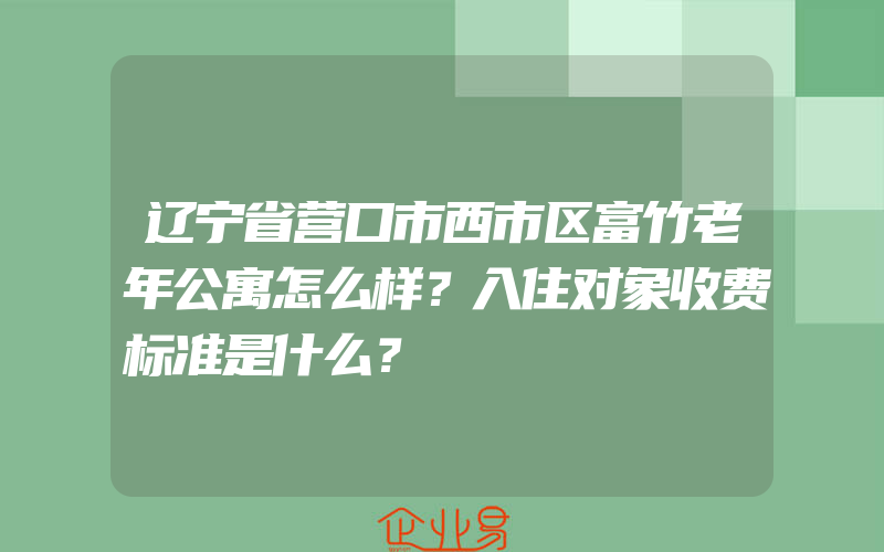 辽宁省营口市西市区富竹老年公寓怎么样？入住对象收费标准是什么？