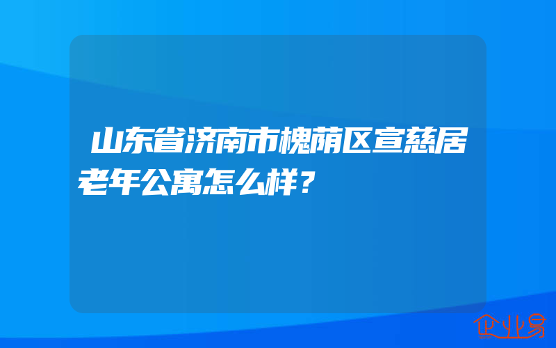 山东省济南市槐荫区宣慈居老年公寓怎么样？