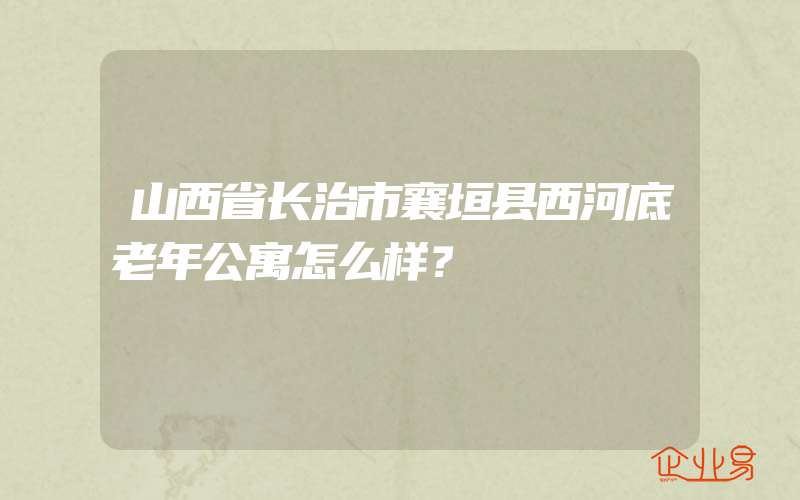 山西省长治市襄垣县西河底老年公寓怎么样？