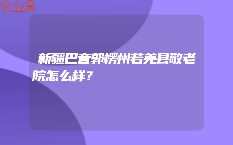 新疆巴音郭楞州若羌县敬老院怎么样？