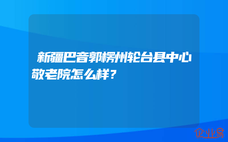 新疆巴音郭楞州轮台县中心敬老院怎么样？