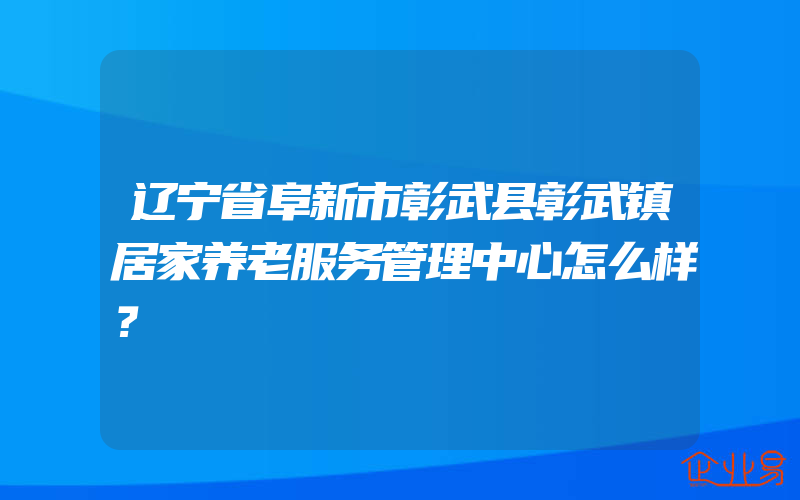 辽宁省阜新市彰武县彰武镇居家养老服务管理中心怎么样？