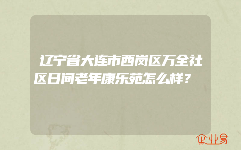 辽宁省大连市西岗区万全社区日间老年康乐苑怎么样？