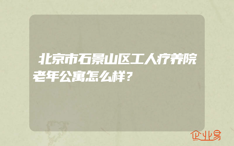 北京市石景山区工人疗养院老年公寓怎么样？