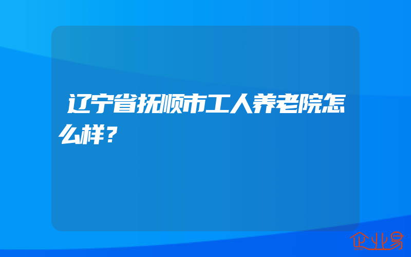 辽宁省抚顺市工人养老院怎么样？