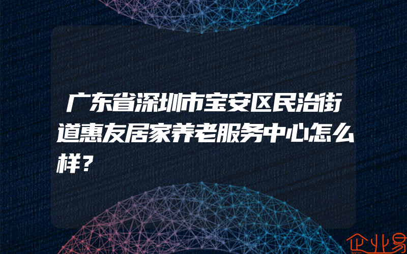 广东省深圳市宝安区民治街道惠友居家养老服务中心怎么样？