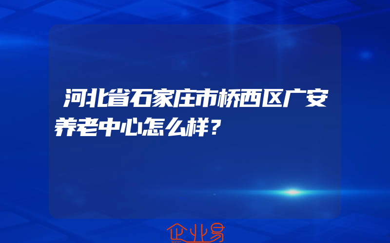 河北省石家庄市桥西区广安养老中心怎么样？