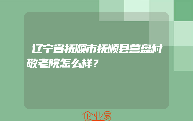 辽宁省抚顺市抚顺县营盘村敬老院怎么样？