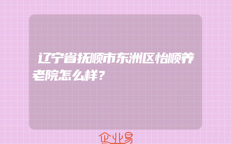 辽宁省抚顺市东洲区怡顺养老院怎么样？