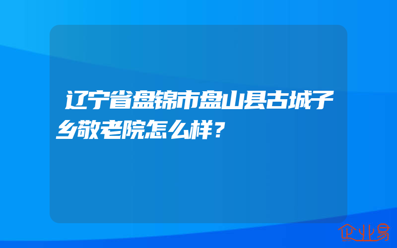 辽宁省盘锦市盘山县古城子乡敬老院怎么样？