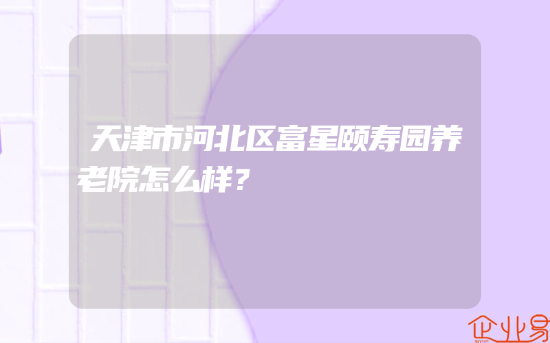 天津市河北区富星颐寿园养老院怎么样？