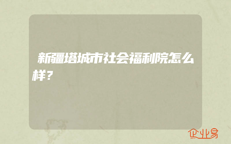 新疆塔城市社会福利院怎么样？