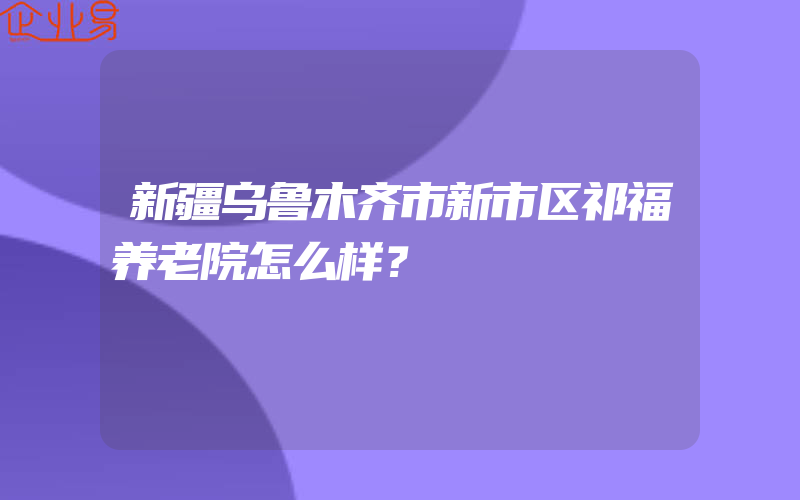 新疆乌鲁木齐市新市区祁福养老院怎么样？