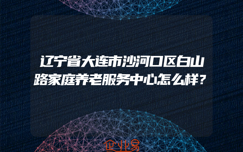 辽宁省大连市沙河口区白山路家庭养老服务中心怎么样？