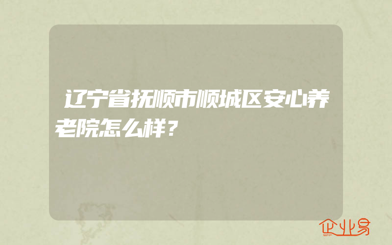 辽宁省抚顺市顺城区安心养老院怎么样？